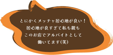 とにかくメッチャ居心地が良い!居心地が良すぎて私も親もこのお店でアルバイトとして
働いてます(笑)